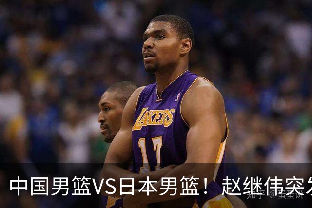 中国男篮VS日本男篮！赵继伟突发伤病，河村勇辉缺席，CCTV5+直播