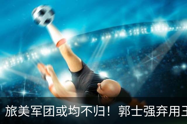 旅美军团或均不归！郭士强弃用王俊杰寒人心 就看赵睿周琦状态了