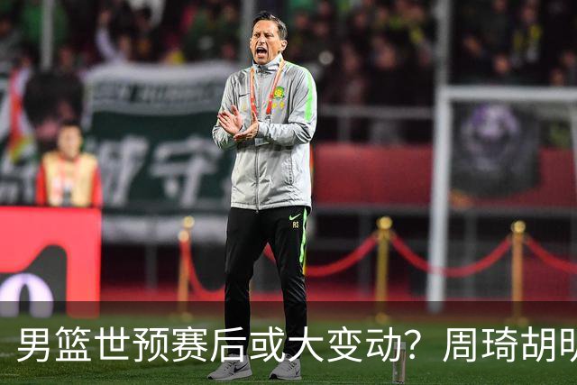 男篮世预赛后或大变动？周琦胡明轩回归：郭士强还会带高诗岩吗？