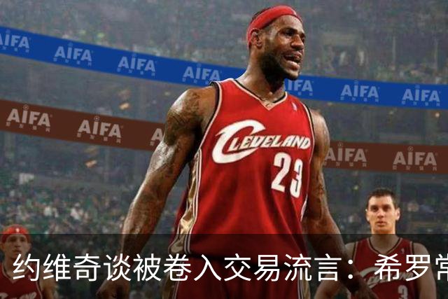 约维奇谈被卷入交易流言：希罗常年都是如此最后没留下 这很煎熬